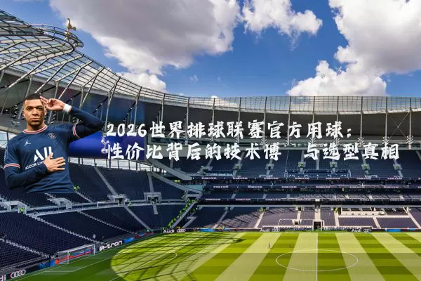 2026世界排球联赛官方用球：性价比背后的技术博弈与选型真相
