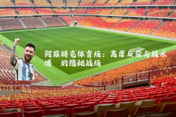 阿兹特克体育场：高原反应与战术博弈的隐秘战场