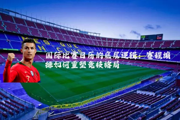 国际比赛日历的底层逻辑：赛程编排如何重塑竞技格局